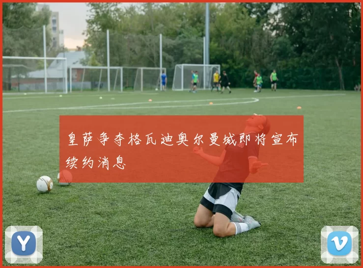 皇萨争夺格瓦迪奥尔曼城即将宣布续约消息