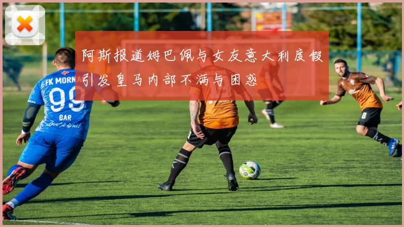 阿斯报道姆巴佩与女友意大利度假引发皇马内部不满与困惑