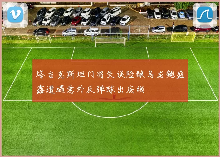 塔吉克斯坦门将失误险酿乌龙鲍盛鑫遭遇意外反弹球出底线