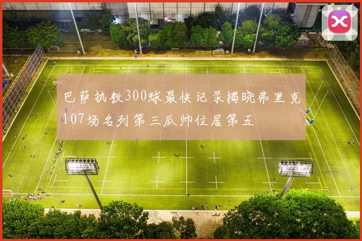 巴萨执教300球最快记录揭晓弗里克107场名列第三瓜帅位居第五