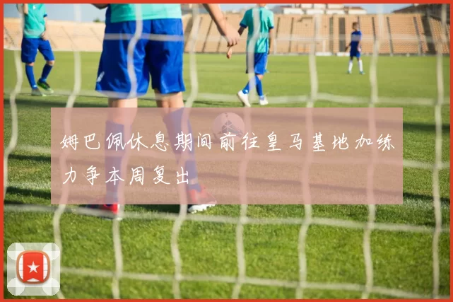 姆巴佩休息期间前往皇马基地加练力争本周复出