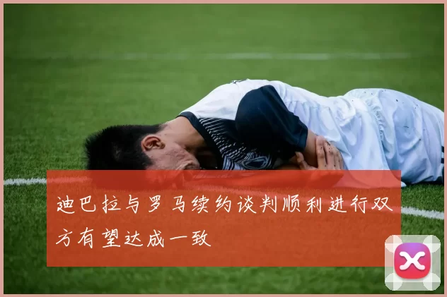 迪巴拉与罗马续约谈判顺利进行双方有望达成一致
