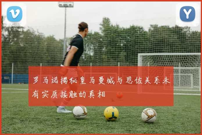 罗马诺揭秘皇马曼城与恩佐关系未有实质接触的真相