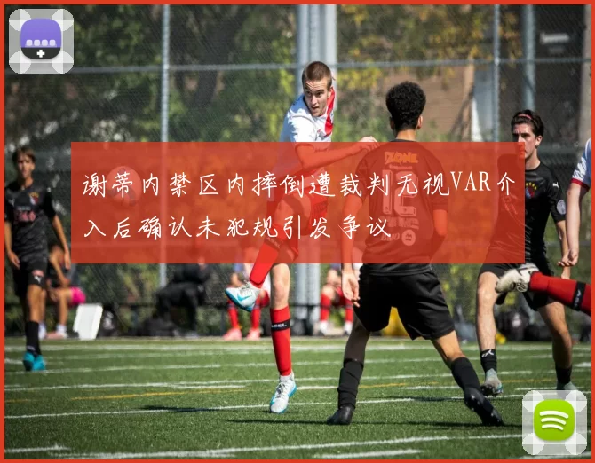 谢蒂内禁区内摔倒遭裁判无视VAR介入后确认未犯规引发争议