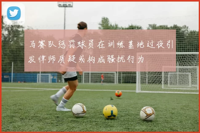 马赛队惩罚球员在训练基地过夜引发律师质疑或构成骚扰行为