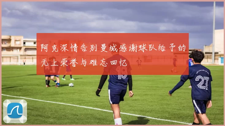 阿克深情告别曼城感谢球队给予的无上荣誉与难忘回忆