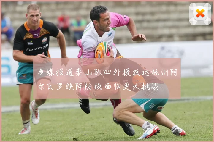鲁媒报道泰山队四外援抵达杭州阿尔瓦罗缺阵防线面临更大挑战