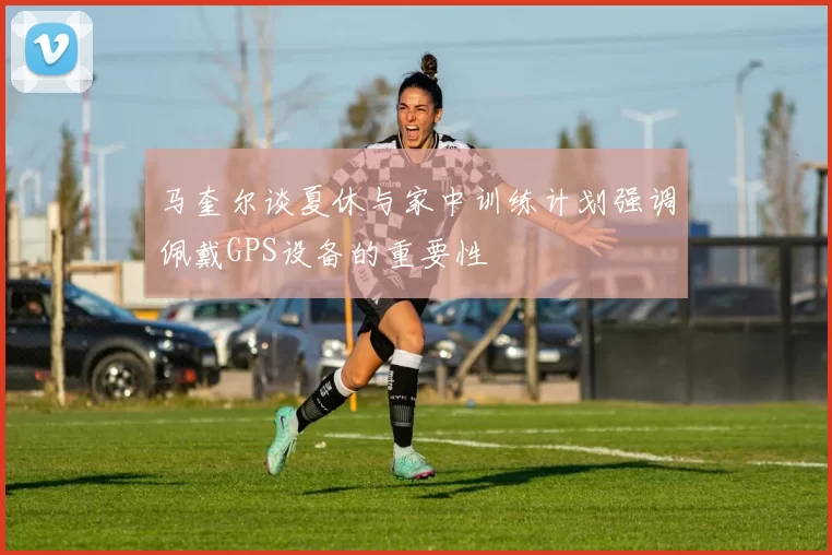马奎尔谈夏休与家中训练计划强调佩戴GPS设备的重要性