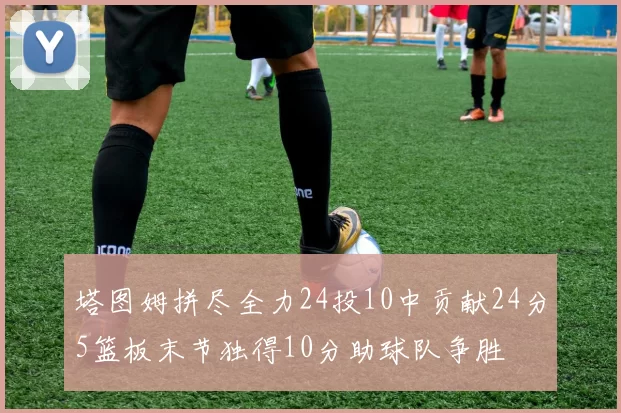 塔图姆拼尽全力24投10中贡献24分5篮板末节独得10分助球队争胜