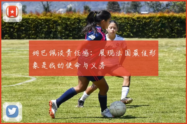 姆巴佩谈责任感：展现法国最佳形象是我的使命与义务