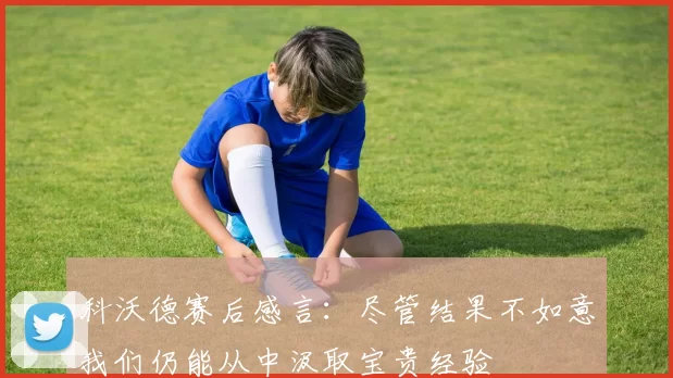 科沃德赛后感言：尽管结果不如意我们仍能从中汲取宝贵经验