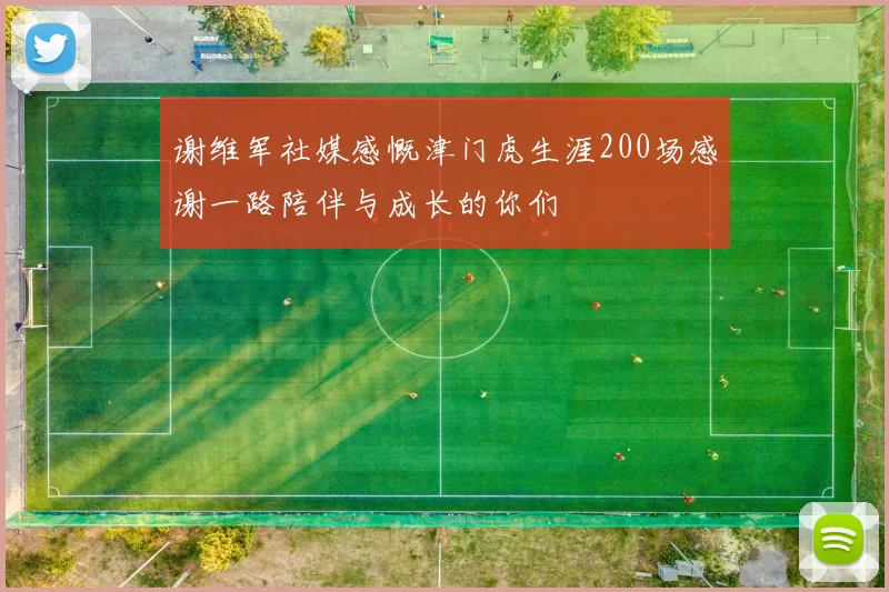 谢维军社媒感慨津门虎生涯200场感谢一路陪伴与成长的你们
