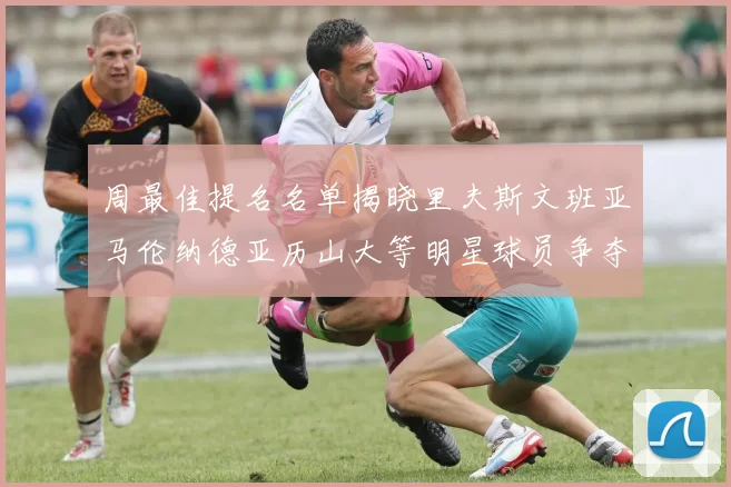 周最佳提名名单揭晓里夫斯文班亚马伦纳德亚历山大等明星球员争夺荣誉