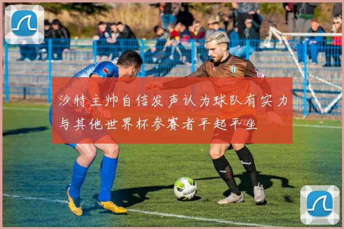 沙特主帅自信发声认为球队有实力与其他世界杯参赛者平起平坐