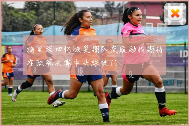 梅里诺回忆恢复期队友鼓励我期待在欧冠决赛中头球破门