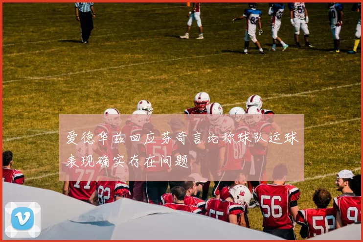 爱德华兹回应芬奇言论称球队运球表现确实存在问题
